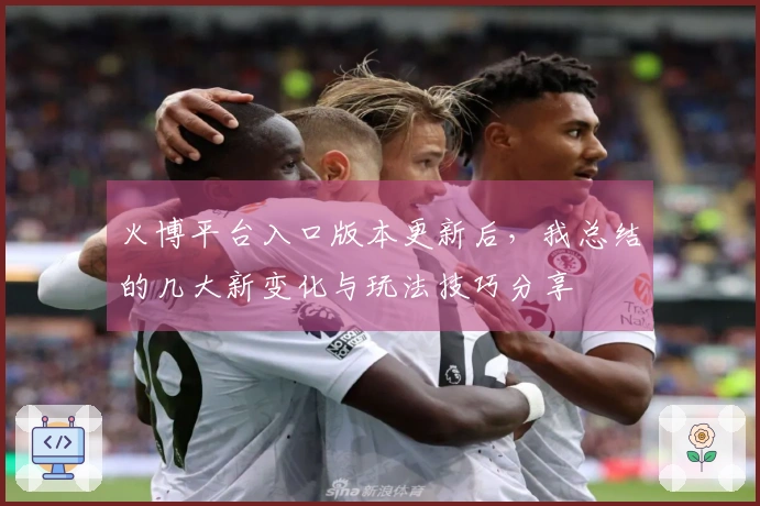 火博平台入口版本更新后，我总结的几大新变化与玩法技巧分享