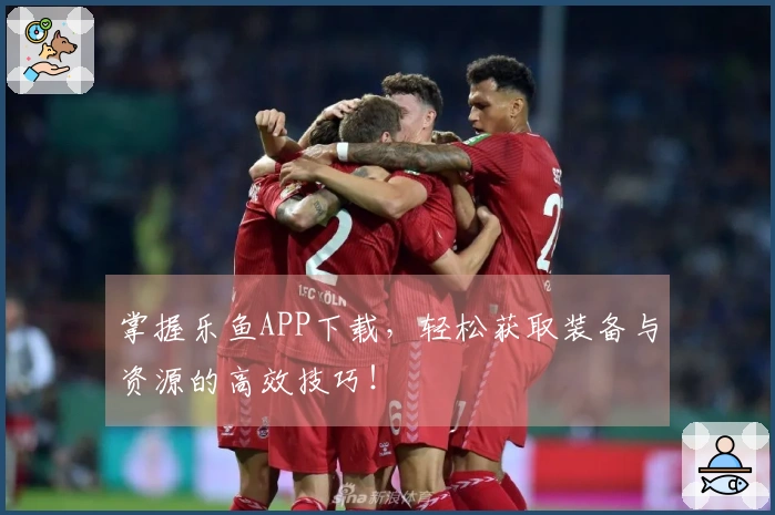 掌握乐鱼APP下载，轻松获取装备与资源的高效技巧！